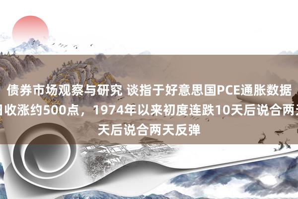 债券市场观察与研究 谈指于好意思国PCE通胀数据发布日收涨约500点，1974年以来初度连跌10天后说合两天反弹