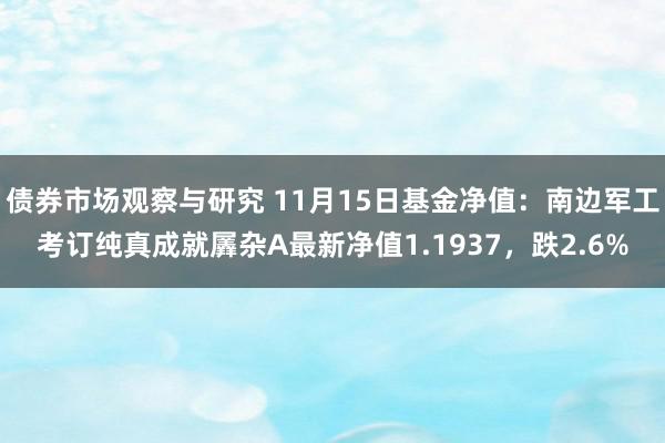 债券市场观察与研究 11月15日基金净值：南边军工考订纯真成就羼杂A最新净值1.1937，跌2.6%