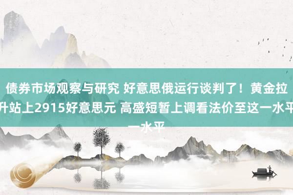 债券市场观察与研究 好意思俄运行谈判了！黄金拉升站上2915好意思元 高盛短暂上调看法价至这一水平