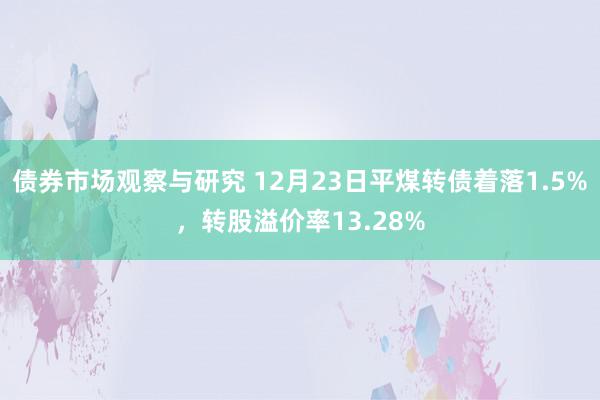 债券市场观察与研究 12月23日平煤转债着落1.5%，转股溢价率13.28%