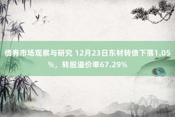 债券市场观察与研究 12月23日东材转债下落1.05%，转股溢价率67.29%