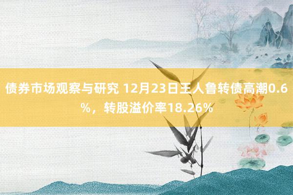 债券市场观察与研究 12月23日王人鲁转债高潮0.6%，转股溢价率18.26%