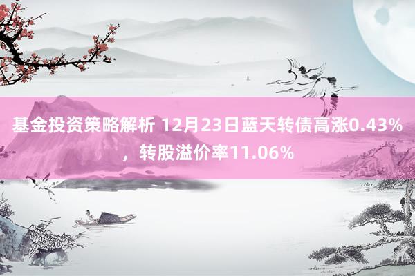 基金投资策略解析 12月23日蓝天转债高涨0.43%，转股溢价率11.06%