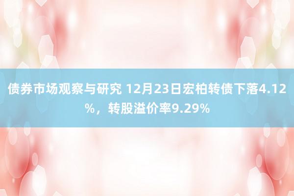 债券市场观察与研究 12月23日宏柏转债下落4.12%，转股溢价率9.29%