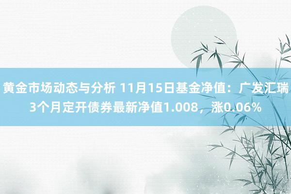 黄金市场动态与分析 11月15日基金净值：广发汇瑞3个月定开债券最新净值1.008，涨0.06%