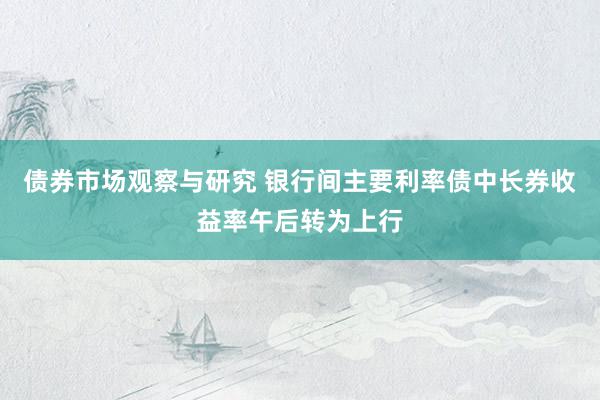 债券市场观察与研究 银行间主要利率债中长券收益率午后转为上行