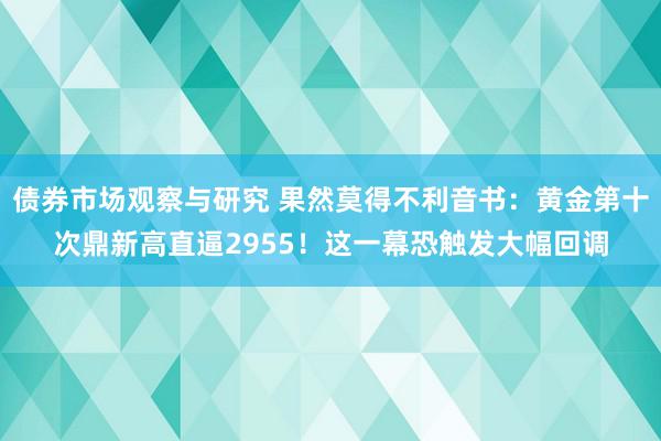 债券市场观察与研究 果然莫得不利音书：黄金第十次鼎新高直逼2955！这一幕恐触发大幅回调