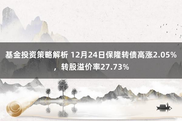 基金投资策略解析 12月24日保隆转债高涨2.05%，转股溢价率27.73%