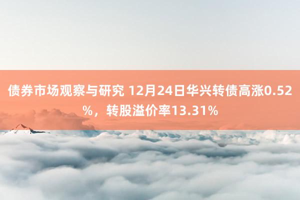 债券市场观察与研究 12月24日华兴转债高涨0.52%，转股溢价率13.31%