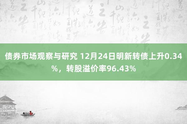 债券市场观察与研究 12月24日明新转债上升0.34%，转股溢价率96.43%