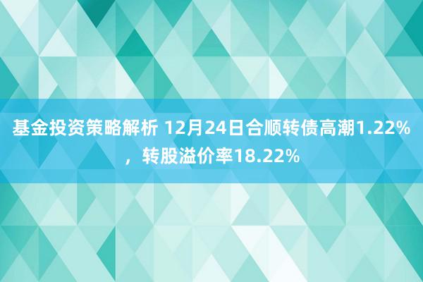 基金投资策略解析 12月24日合顺转债高潮1.22%，转股溢价率18.22%