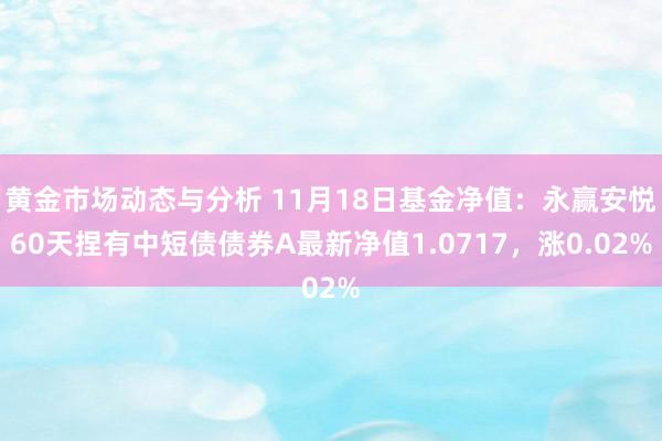 黄金市场动态与分析 11月18日基金净值：永赢安悦60天捏有中短债债券A最新净值1.0717，涨0.02%