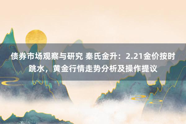 债券市场观察与研究 秦氏金升：2.21金价按时跳水，黄金行情走势分析及操作提议