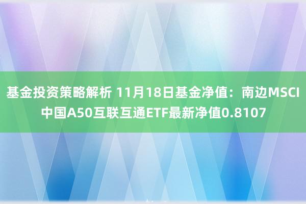 基金投资策略解析 11月18日基金净值：南边MSCI中国A50互联互通ETF最新净值0.8107