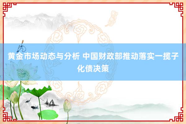 黄金市场动态与分析 中国财政部推动落实一揽子化债决策