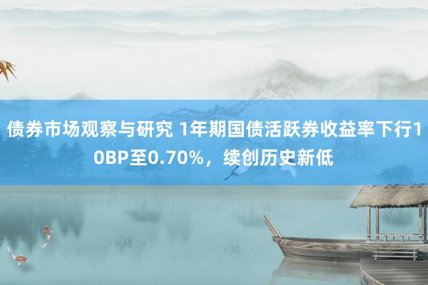 债券市场观察与研究 1年期国债活跃券收益率下行10BP至0.70%，续创历史新低