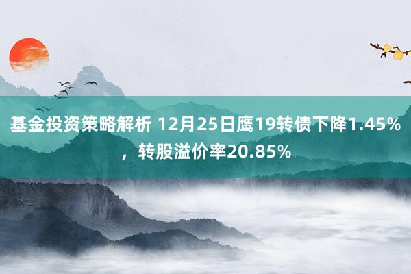 基金投资策略解析 12月25日鹰19转债下降1.45%，转股溢价率20.85%