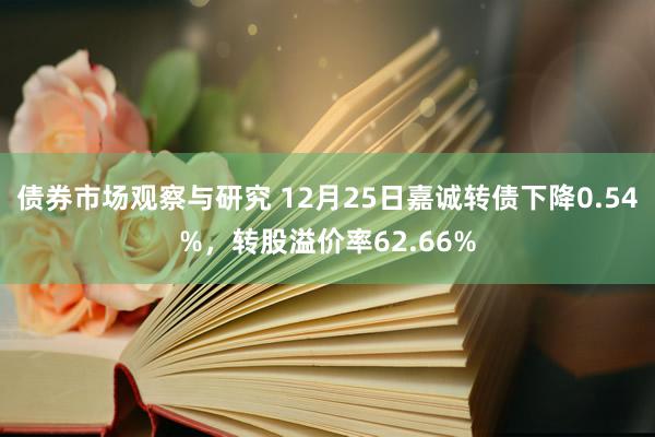 债券市场观察与研究 12月25日嘉诚转债下降0.54%，转股溢价率62.66%