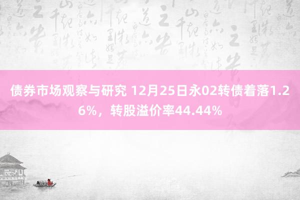 债券市场观察与研究 12月25日永02转债着落1.26%，转股溢价率44.44%