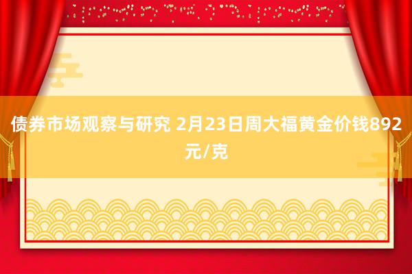 债券市场观察与研究 2月23日周大福黄金价钱892元/克