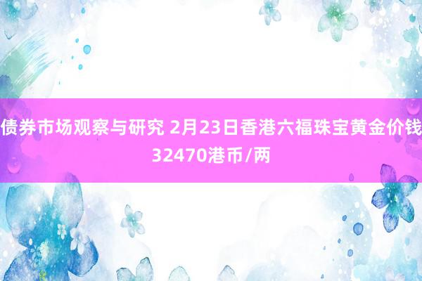 债券市场观察与研究 2月23日香港六福珠宝黄金价钱32470港币/两