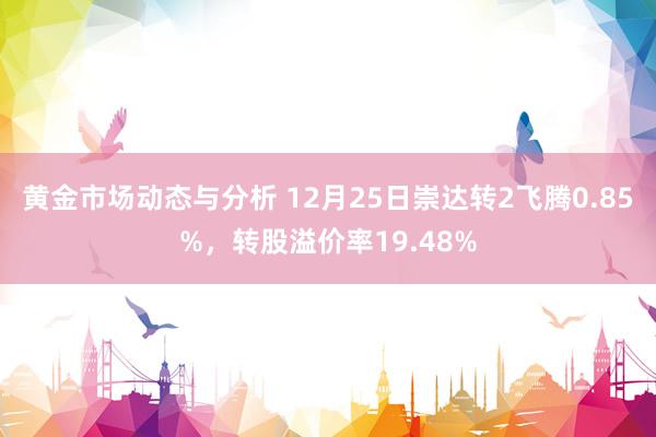 黄金市场动态与分析 12月25日崇达转2飞腾0.85%，转股溢价率19.48%