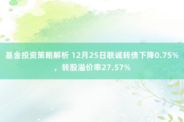 基金投资策略解析 12月25日联诚转债下降0.75%，转股溢价率27.57%