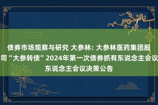 债券市场观察与研究 大参林: 大参林医药集团股份有限公司“大参转债”2024年第一次债券抓有东说念主会议决策公告