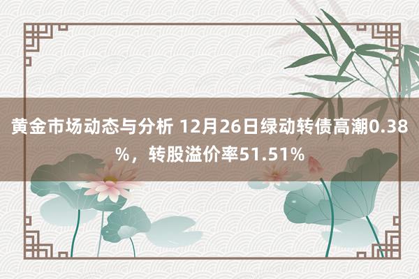 黄金市场动态与分析 12月26日绿动转债高潮0.38%，转股溢价率51.51%