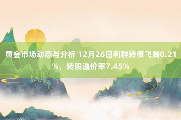 黄金市场动态与分析 12月26日利群转债飞腾0.21%，转股溢价率7.45%