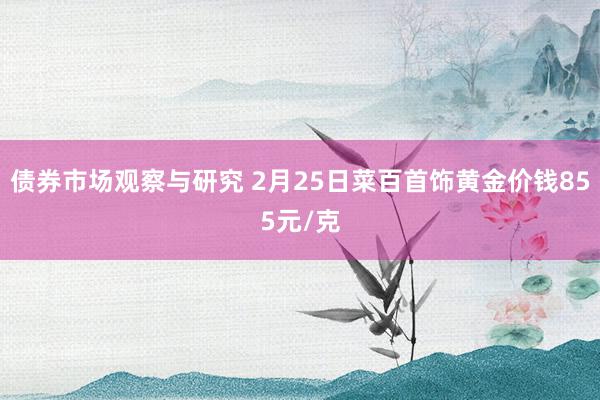 债券市场观察与研究 2月25日菜百首饰黄金价钱855元/克