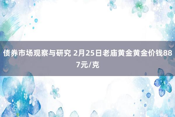 债券市场观察与研究 2月25日老庙黄金黄金价钱887元/克