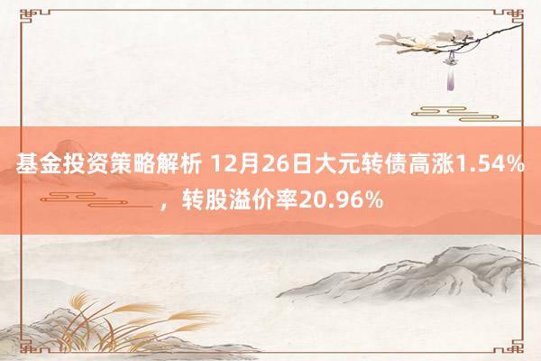 基金投资策略解析 12月26日大元转债高涨1.54%，转股溢价率20.96%