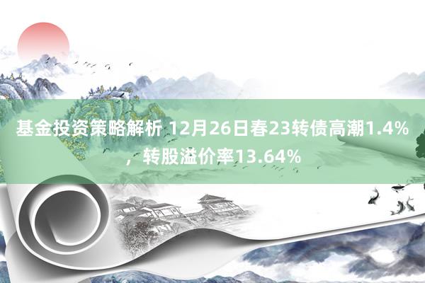 基金投资策略解析 12月26日春23转债高潮1.4%，转股溢价率13.64%