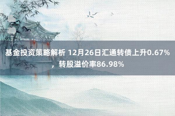 基金投资策略解析 12月26日汇通转债上升0.67%，转股溢价率86.98%