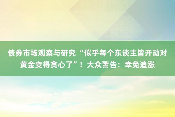 债券市场观察与研究 “似乎每个东谈主皆开动对黄金变得贪心了”！大众警告：幸免追涨