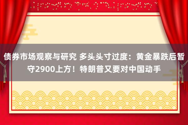 债券市场观察与研究 多头头寸过度：黄金暴跌后暂守2900上方！特朗普又要对中国动手