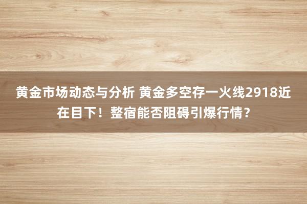 黄金市场动态与分析 黄金多空存一火线2918近在目下！整宿能否阻碍引爆行情？