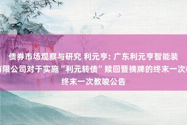 债券市场观察与研究 利元亨: 广东利元亨智能装备股份有限公司对于实施“利元转债”赎回暨摘牌的终末一次教唆公告