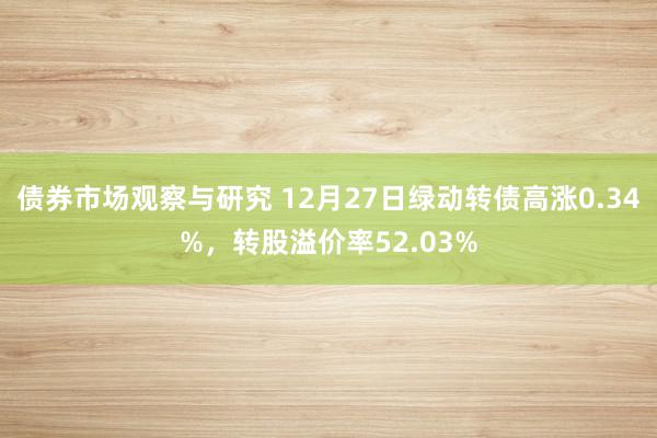 债券市场观察与研究 12月27日绿动转债高涨0.34%，转股溢价率52.03%