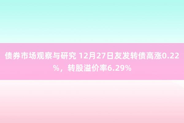 债券市场观察与研究 12月27日友发转债高涨0.22%，转股溢价率6.29%