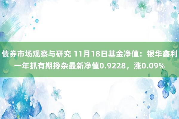 债券市场观察与研究 11月18日基金净值：银华鑫利一年抓有期搀杂最新净值0.9228，涨0.09%