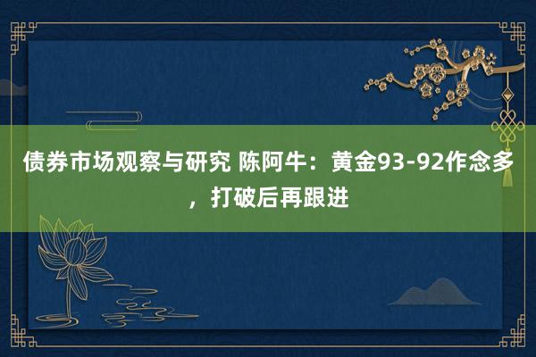 债券市场观察与研究 陈阿牛：黄金93-92作念多，打破后再跟进