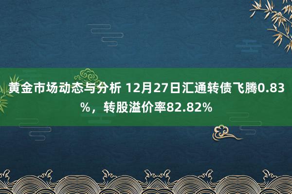 黄金市场动态与分析 12月27日汇通转债飞腾0.83%，转股溢价率82.82%