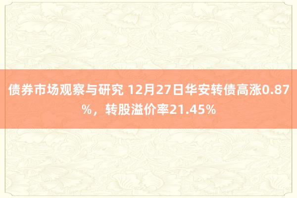 债券市场观察与研究 12月27日华安转债高涨0.87%，转股溢价率21.45%