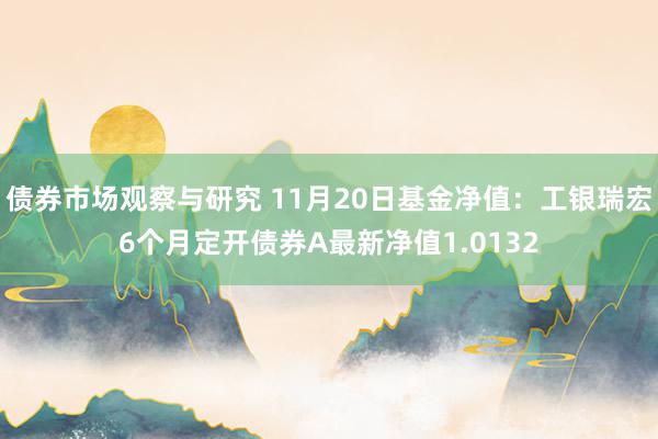 债券市场观察与研究 11月20日基金净值：工银瑞宏6个月定开债券A最新净值1.0132