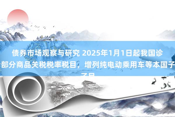 债券市场观察与研究 2025年1月1日起我国诊治部分商品关税税率税目，增列纯电动乘用车等本国子目