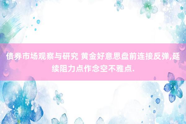 债券市场观察与研究 黄金好意思盘前连接反弹,延续阻力点作念空不雅点.