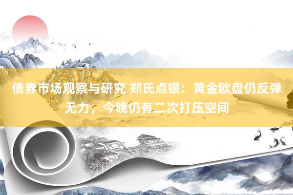 债券市场观察与研究 郑氏点银：黄金欧盘仍反弹无力，今晚仍有二次打压空间