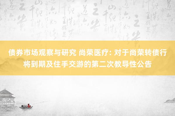 债券市场观察与研究 尚荣医疗: 对于尚荣转债行将到期及住手交游的第二次教导性公告